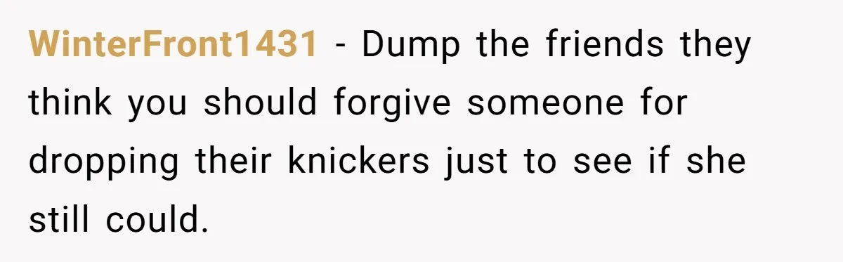 WinterFront1431 − Dump the friends they think you should forgive someone for dropping their knickers just to see if she still could.