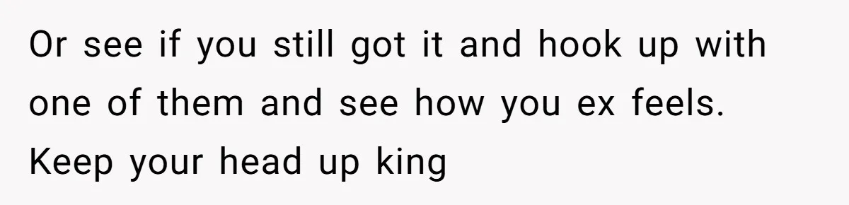 Or see if you still got it and hook up with one of them and see how you ex feels. Keep your head up king
