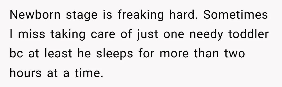 Newborn stage is freaking hard. Sometimes I miss taking care of just one needy toddler bc at least he sleeps for more than two hours at a time.