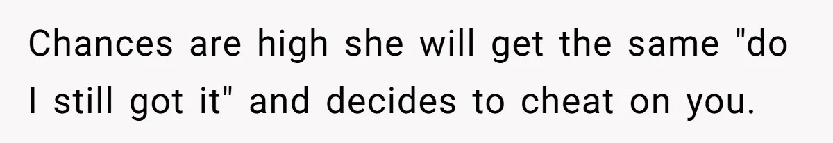 Chances are high she will get the same "do I still got it" and decides to cheat on you.