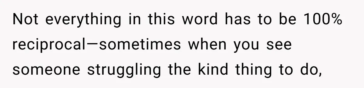 Not everything in this word has to be 100% reciprocal—sometimes when you see someone struggling the kind thing to do,