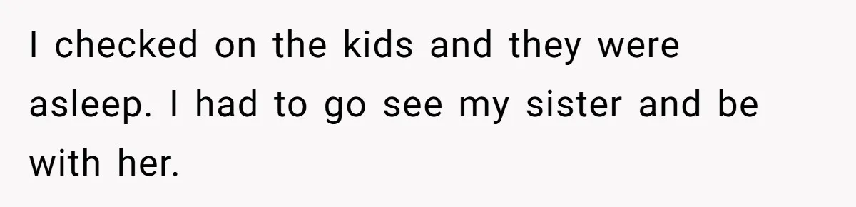 I checked on the kids and they were asleep. I had to go see my sister and be with her.