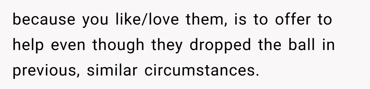 because you like/love them, is to offer to help even though they dropped the ball in previous, similar circumstances.