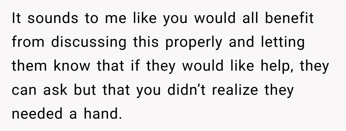 It sounds to me like you would all benefit from discussing this properly and letting them know that if they would like help, they can ask but that you didn’t...