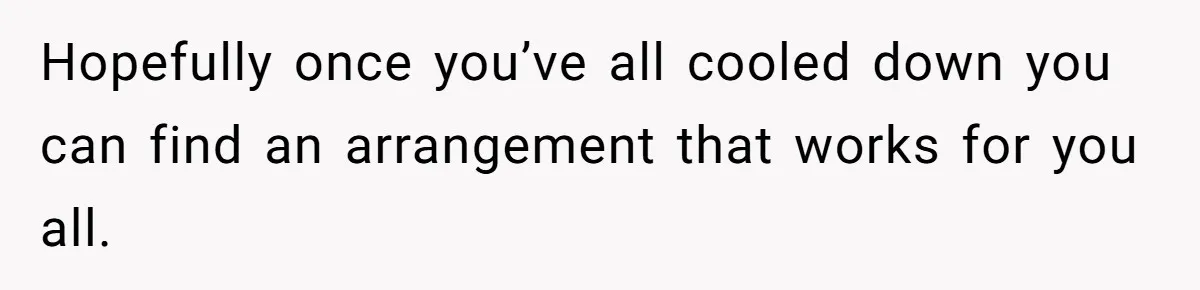 Hopefully once you’ve all cooled down you can find an arrangement that works for you all.