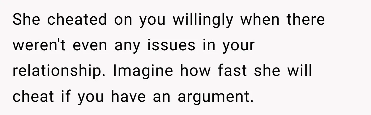 She cheated on you willingly when there weren't even any issues in your relationship. Imagine how fast she will cheat if you have an argument.
