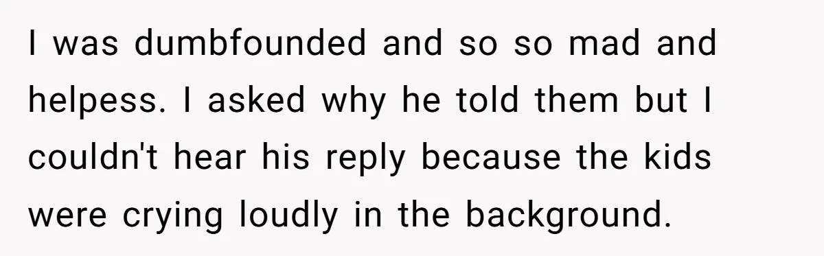 I was dumbfounded and so so mad and helpess. I asked why he told them but I couldn't hear his reply because the kids were crying loudly in the background.