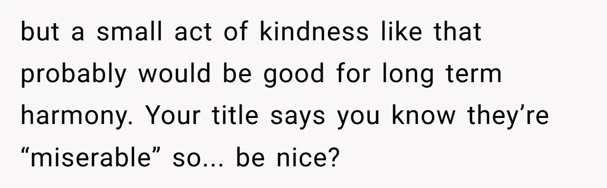 but a small act of kindness like that probably would be good for long term harmony. Your title says you know they’re “miserable” so... be nice?