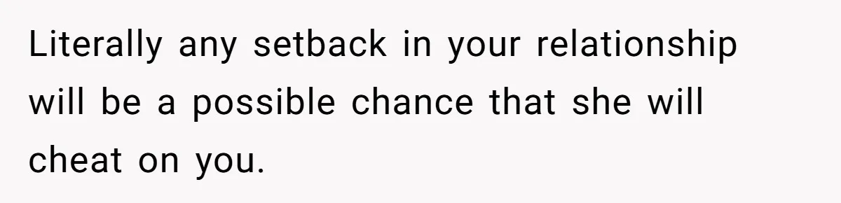 Literally any setback in your relationship will be a possible chance that she will cheat on you.