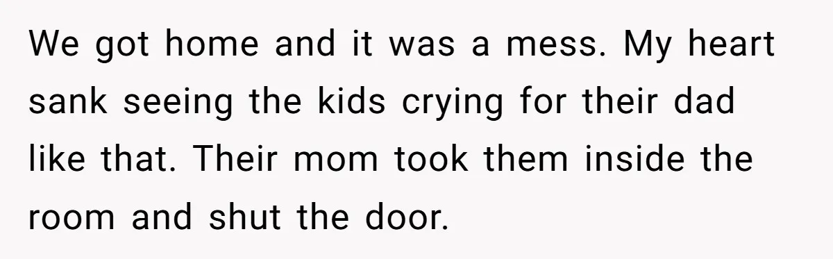 We got home and it was a mess. My heart sank seeing the kids crying for their dad like that. Their mom took them inside the room and shut the...