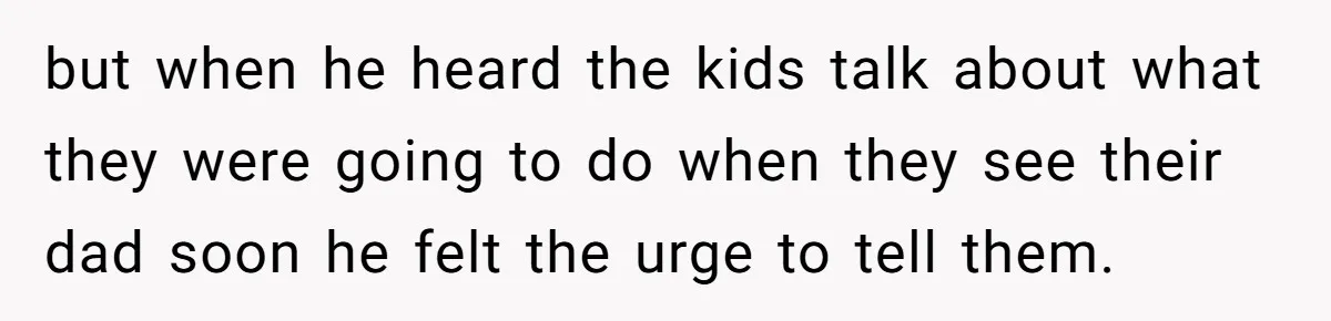 but when he heard the kids talk about what they were going to do when they see their dad soon he felt the urge to tell them.