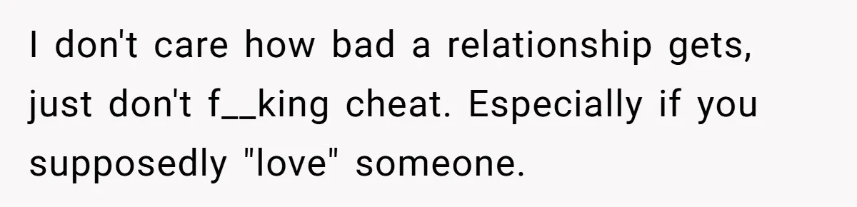 I don't care how bad a relationship gets, just don't f__king cheat. Especially if you supposedly "love" someone.