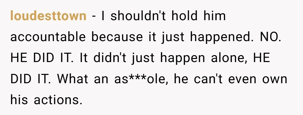 loudesttown − I shouldn't hold him accountable because it just happened. NO. HE DID IT. It didn't just happen alone, HE DID IT. What an as***ole, he can't even own...