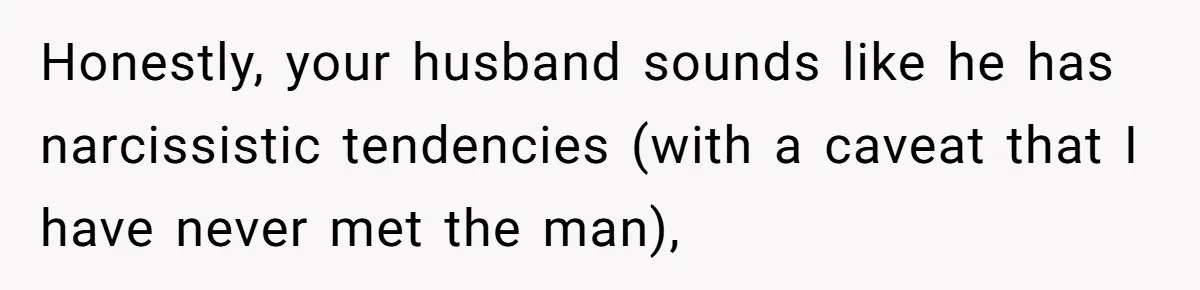 Honestly, your husband sounds like he has narcissistic tendencies (with a caveat that I have never met the man),