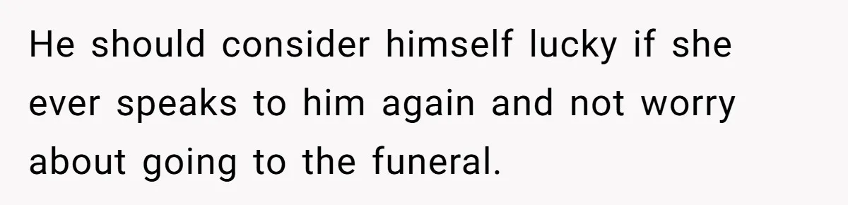 He should consider himself lucky if she ever speaks to him again and not worry about going to the funeral.