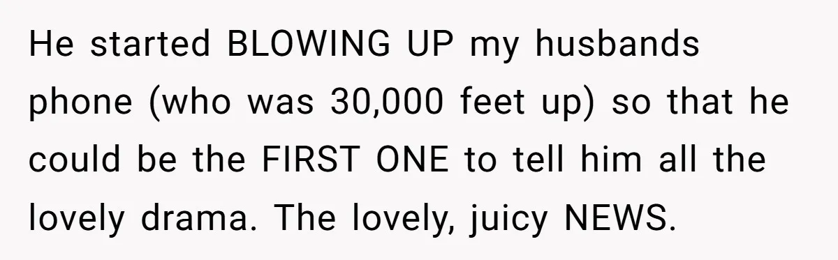 He started BLOWING UP my husbands phone (who was 30,000 feet up) so that he could be the FIRST ONE to tell him all the lovely drama. The lovely, juicy...