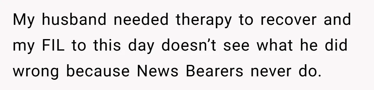 My husband needed therapy to recover and my FIL to this day doesn’t see what he did wrong because News Bearers never do.