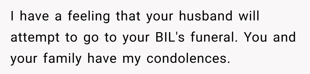I have a feeling that your husband will attempt to go to your BIL's funeral. You and your family have my condolences.