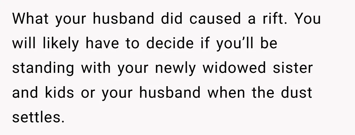 What your husband did caused a rift. You will likely have to decide if you’ll be standing with your newly widowed sister and kids or your husband when the dust...