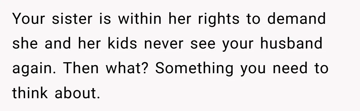 Your sister is within her rights to demand she and her kids never see your husband again. Then what? Something you need to think about.