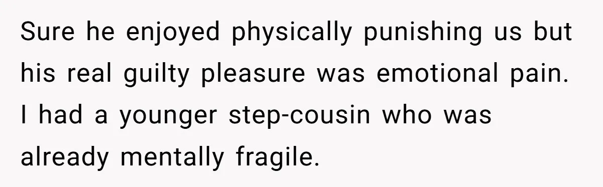 Sure he enjoyed physically punishing us but his real guilty pleasure was emotional pain. I had a younger step-cousin who was already mentally fragile.