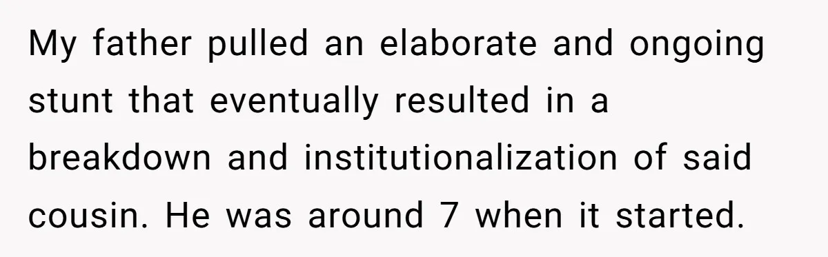 My father pulled an elaborate and ongoing stunt that eventually resulted in a breakdown and institutionalization of said cousin. He was around 7 when it started.