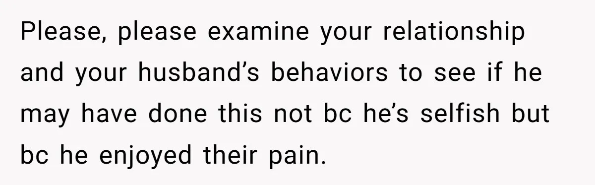 Please, please examine your relationship and your husband’s behaviors to see if he may have done this not bc he’s selfish but bc he enjoyed their pain.