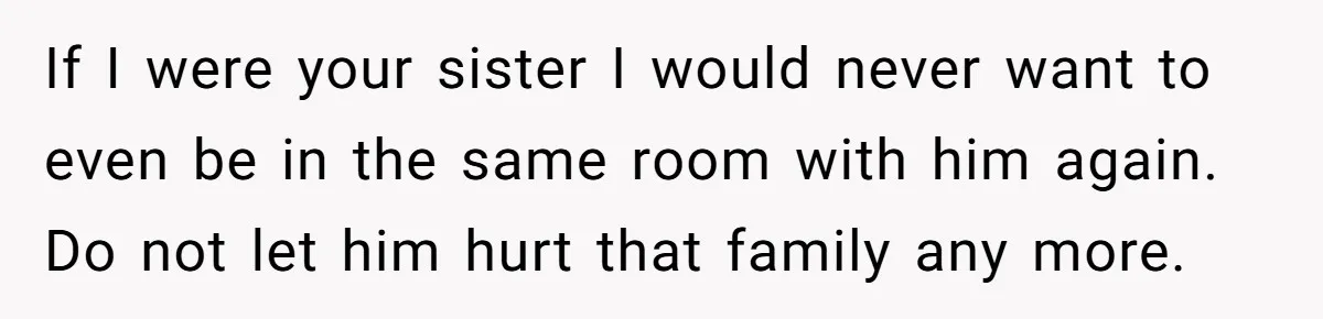 If I were your sister I would never want to even be in the same room with him again. Do not let him hurt that family any more.