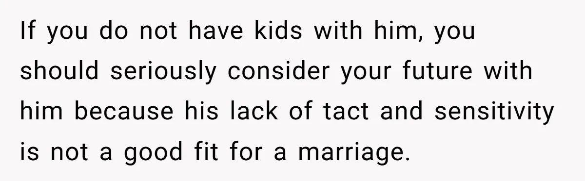 If you do not have kids with him, you should seriously consider your future with him because his lack of tact and sensitivity is not a good fit for a...