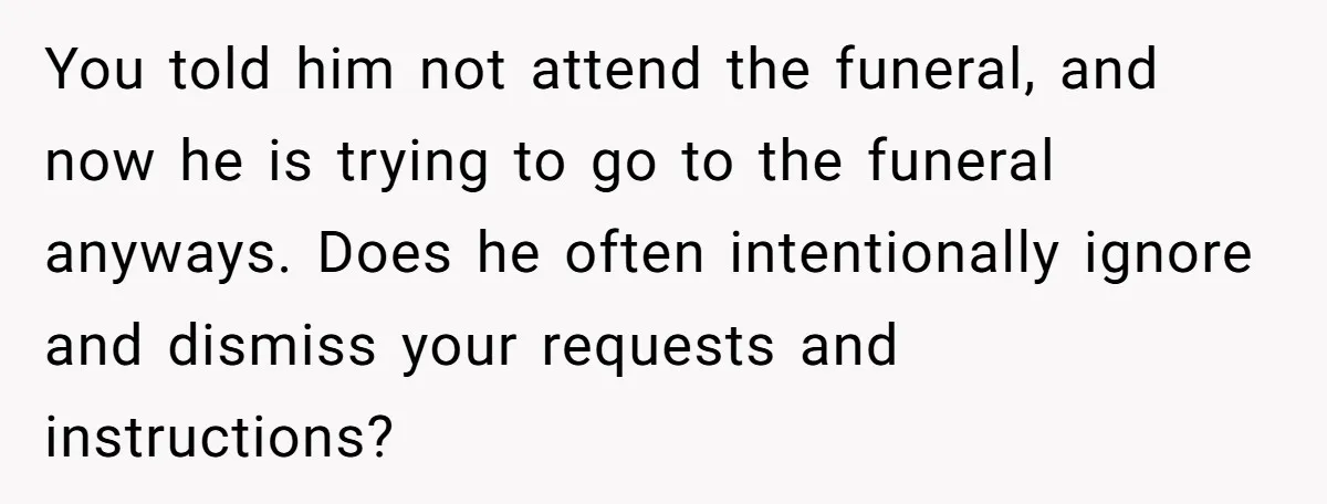 You told him not attend the funeral, and now he is trying to go to the funeral anyways. Does he often intentionally ignore and dismiss your requests and instructions?