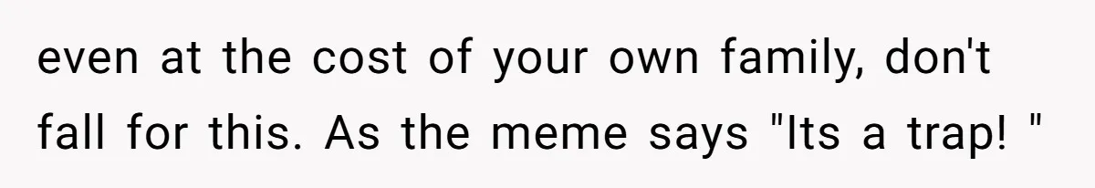 even at the cost of your own family, don't fall for this. As the meme says "Its a trap! "