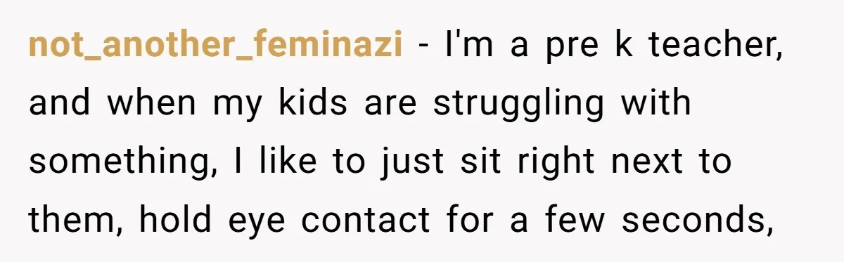 not_another_feminazi − I'm a pre k teacher, and when my kids are struggling with something, I like to just sit right next to them, hold eye contact for a few...