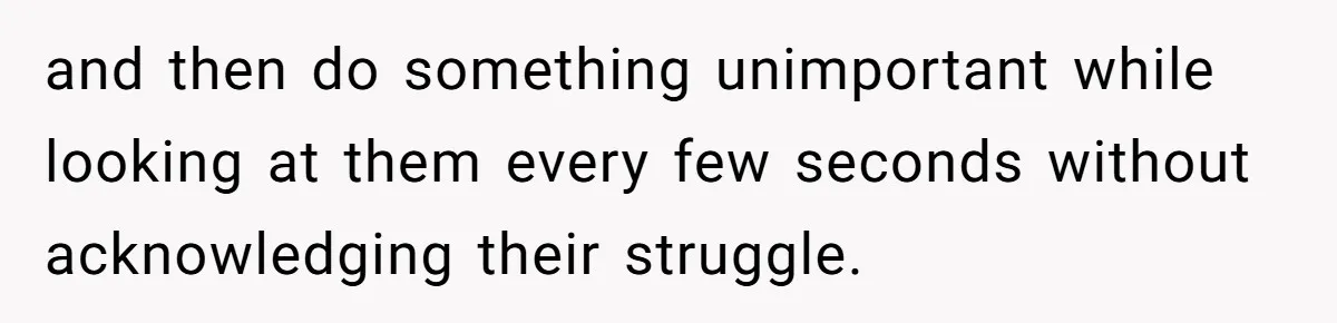 and then do something unimportant while looking at them every few seconds without acknowledging their struggle.