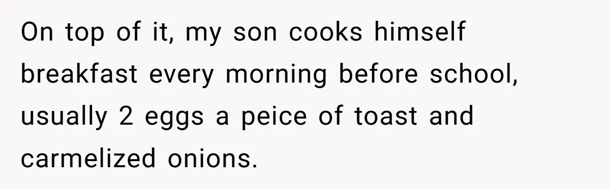 On top of it, my son cooks himself breakfast every morning before school, usually 2 eggs a peice of toast and carmelized onions.