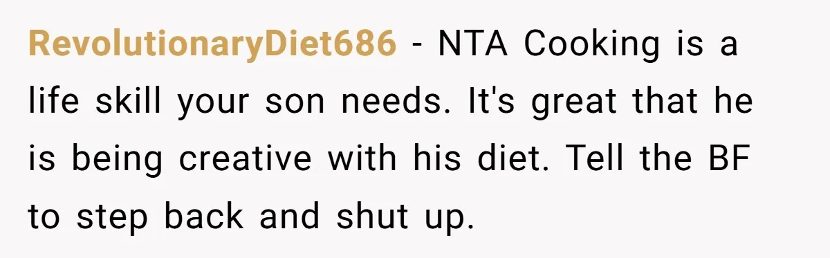 RevolutionaryDiet686 − NTA Cooking is a life skill your son needs. It's great that he is being creative with his diet. Tell the BF to step back and shut up.