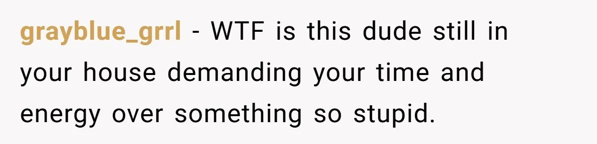 grayblue_grrl − WTF is this dude still in your house demanding your time and energy over something so stupid.