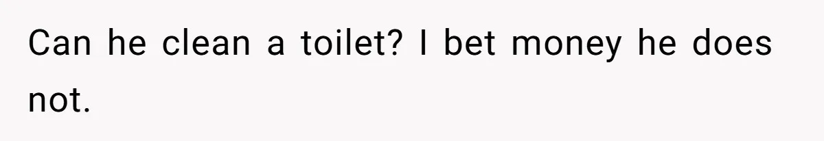 Can he clean a toilet? I bet money he does not.
