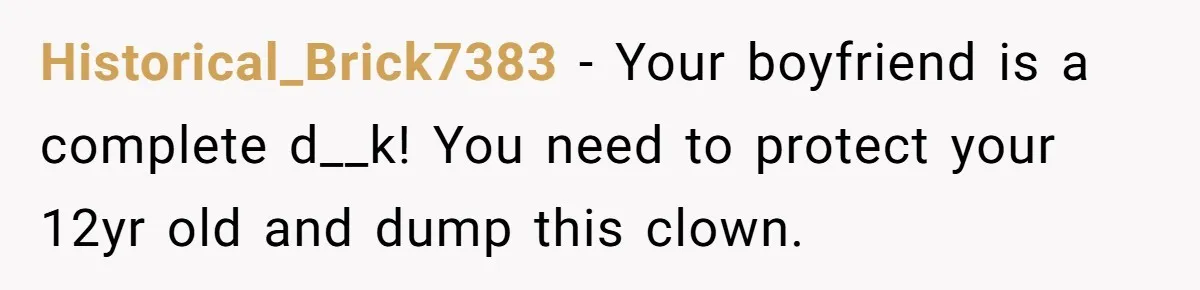 Historical_Brick7383 − Your boyfriend is a complete d__k! You need to protect your 12yr old and dump this clown.