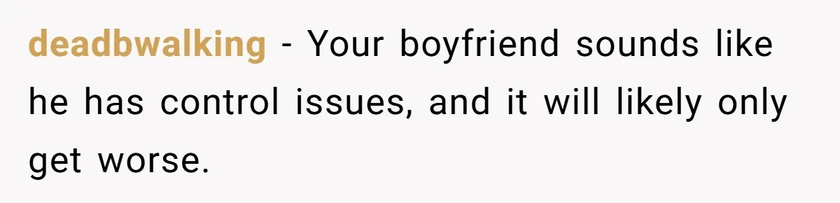 deadbwalking − Your boyfriend sounds like he has control issues, and it will likely only get worse.