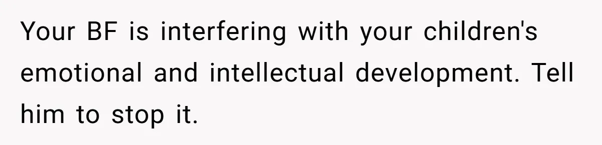 Your BF is interfering with your children's emotional and intellectual development. Tell him to stop it.