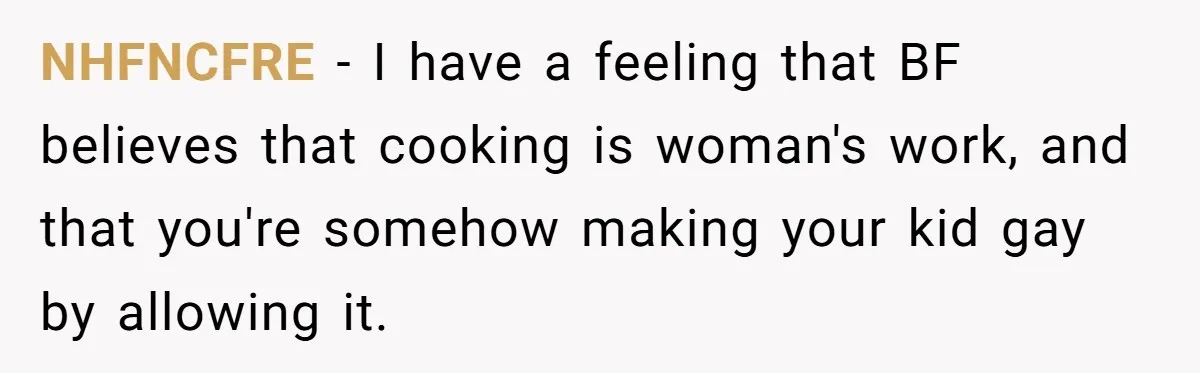 NHFNCFRE − I have a feeling that BF believes that cooking is woman's work, and that you're somehow making your kid gay by allowing it.
