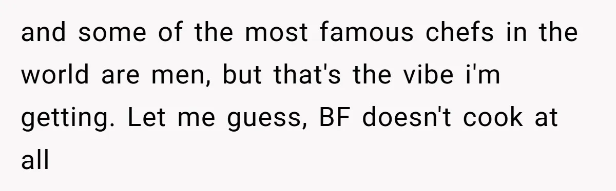 and some of the most famous chefs in the world are men, but that's the vibe i'm getting. Let me guess, BF doesn't cook at all