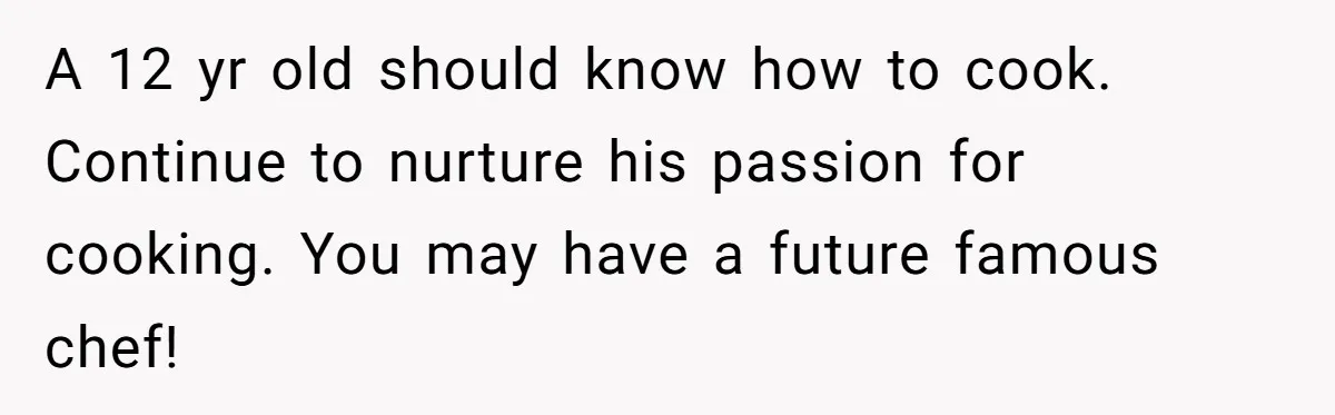 A 12 yr old should know how to cook. Continue to nurture his passion for cooking. You may have a future famous chef!