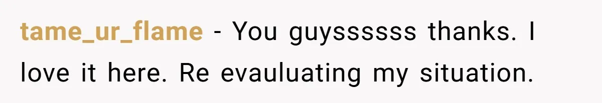 tame_ur_flame − You guyssssss thanks. I love it here. Re evauluating my situation.