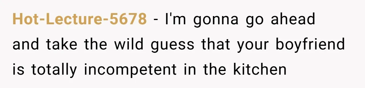 Hot-Lecture-5678 − I'm gonna go ahead and take the wild guess that your boyfriend is totally incompetent in the kitchen