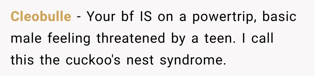 Cleobulle − Your bf IS on a powertrip, basic male feeling threatened by a teen. I call this the cuckoo's nest syndrome.