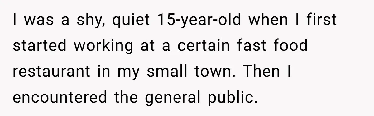 I was a shy, quiet 15-year-old when I first started working at a certain fast food restaurant in my small town. Then I encountered the general public.