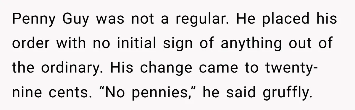 Penny Guy was not a regular. He placed his order with no initial sign of anything out of the ordinary. His change came to twenty-nine cents. “No pennies,” he said...