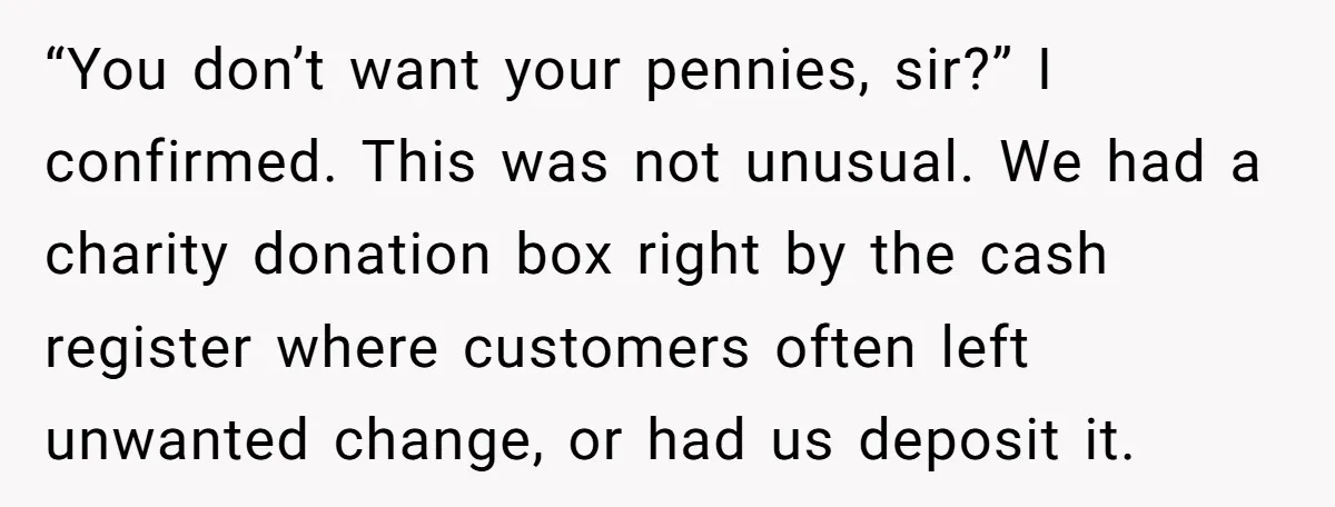 “You don’t want your pennies, sir?” I confirmed. This was not unusual. We had a charity donation box right by the cash register where customers often left unwanted change, or...
