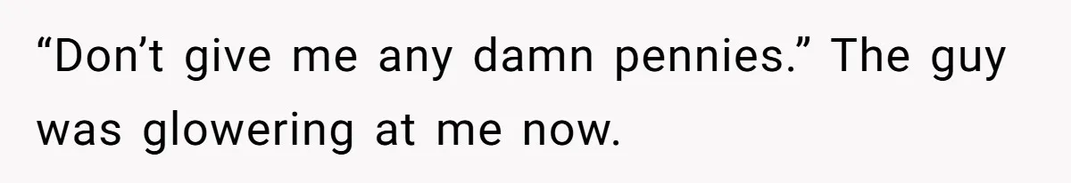 “Don’t give me any damn pennies.” The guy was glowering at me now.